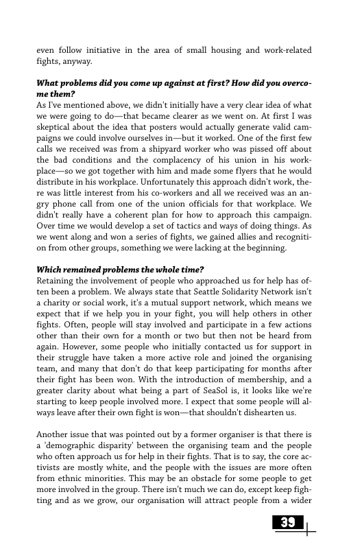 even follow initiative in the area of small housing and work-related fights, anyway. What problems did you come up against at first? How did you overco- me them? s I’ve mentioned above, we didn’t initially have a very clear idea of what we were going to do—that became clearer as we went on. At first I was skeptical about the idea that posters would actually generate valid cam- paigns we could involve ourselves in—but it worked. One of the first few calls we received was from a shipyard worker who was pissed off about the bad conditions and the complacency of his union in his work- place—so we got together with him and made some flyers that he would distribute in his workplace. Unfortunately this approach didn’t work, the- re was little interest from his co-workers and all we received was an an- gry phone call from one of the union officials for that workplace. We didn’t really have 2 coherent plan for how to approach this campaign. Over time we would develop a set of tactics and ways of doing things. As we went along and won a series of fights, we gained allies and recogniti- on from other groups, something we were lacking at the beginning, Which remained problems the whole time? Retaining the involvement of people who approached us for help has of- ten been a problem. We aluways state that Seattle Solidarity Network isn’t a charity or social work, it’s a mutual support network, which means we expect that if we help you in your fight, you will help others in other fights. Offten, people will stay involved and participate in a few actions other than their own for a month or two but then not be heard from again. However, some people who initially contacted us for support in their struggle have taken a more active role and joined the organising team, and many that don’t do that keep participating for months after their fight has been won. With the introduction of membership, and a greater clarity about what being a part of SeaSol is, it looks ke we’re starting to keep people involved more. I expect that some people will al- wways leave after their own fight is won—that shouldn’t dishearten us. Another issue that was pointed out by a former organiser is that there is a ‘demographic disparity’ between the organising team and the people wwho often approach us for help in their fights. That is to say, the core ac- tivists are mostly white, and the people with the issues are more often from ethnic minorities. This may be an obstacle for some people to get more involved in the group. There isn’t much we can do, except keep figh- ting and as we grow, our organisation will attract people from a wider